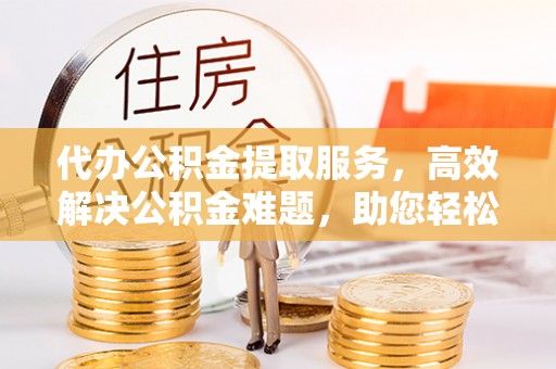 上栗代办公积金提取服务，高效解决公积金难题，助您轻松提取公积金