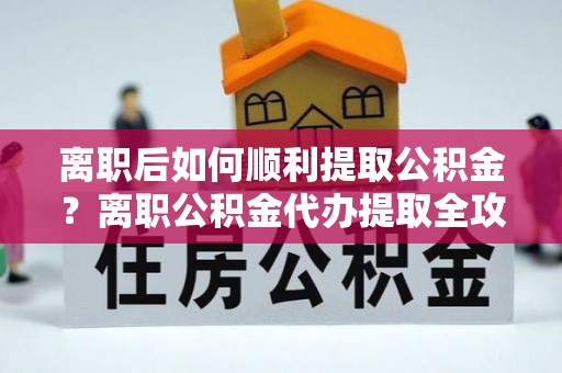 上栗离职后如何顺利提取公积金？离职公积金代办提取全攻略