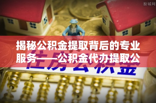 上栗揭秘公积金提取背后的专业服务——公积金代办提取公司的角色与价值