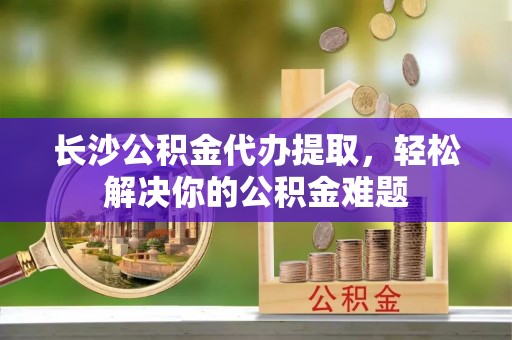 上栗长沙公积金代办提取，轻松解决你的公积金难题