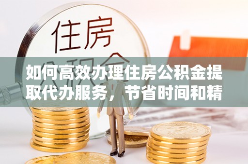 上栗如何高效办理住房公积金提取代办服务，节省时间和精力
