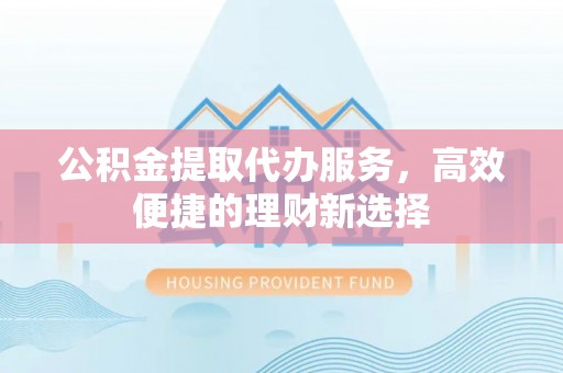 上栗公积金提取代办服务，高效便捷的理财新选择