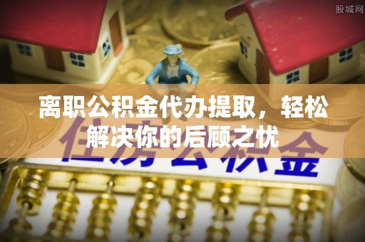 上栗离职公积金代办提取，轻松解决你的后顾之忧
