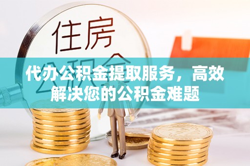 上栗代办公积金提取服务，高效解决您的公积金难题