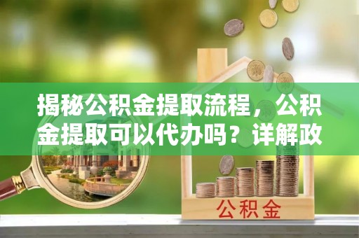 上栗揭秘公积金提取流程，公积金提取可以代办吗？详解政策与实操技巧