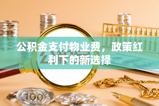 上栗公积金支付物业费，政策红利下的新选择