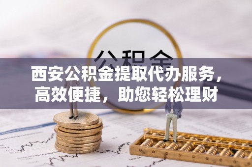 上栗西安公积金提取代办服务，高效便捷，助您轻松理财