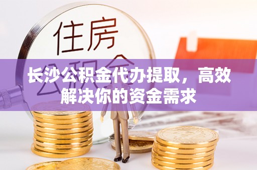 上栗长沙公积金代办提取，高效解决你的资金需求