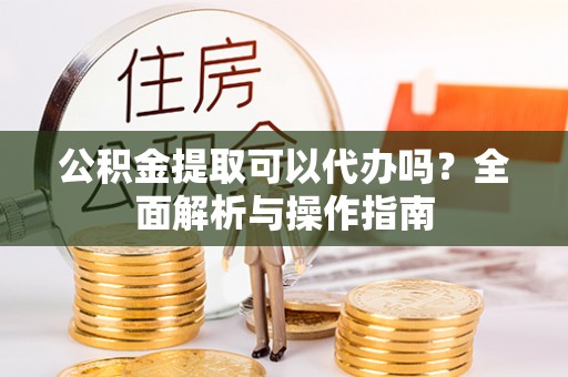 上栗公积金提取可以代办吗？全面解析与操作指南